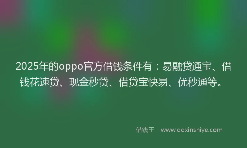 2025年的oppo官方借钱条件有：易融贷通宝、借钱花速贷、现金秒贷、借贷宝快易、优秒通等。