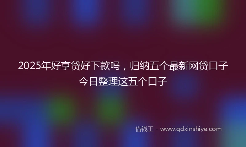 2025年好享贷好下款吗，归纳五个最新网贷口子今日整理这五个口子