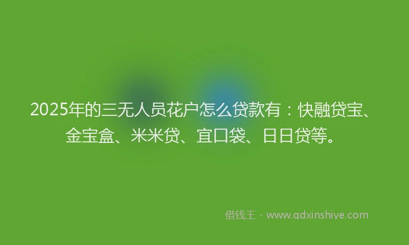 2025年的三无人员花户怎么贷款有：快融贷宝、金宝盒、米米贷、宜口袋、日日贷等。