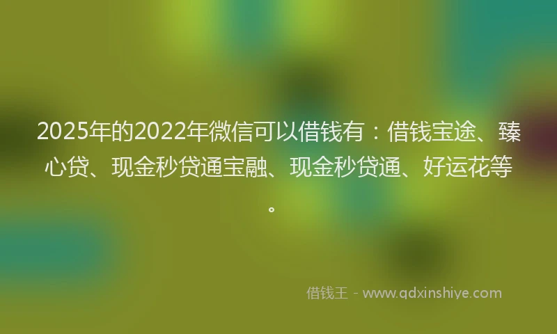 2025年的2022年微信可以借钱有：借钱宝途、臻心贷、现金秒贷通宝融、现金秒贷通、好运花等。