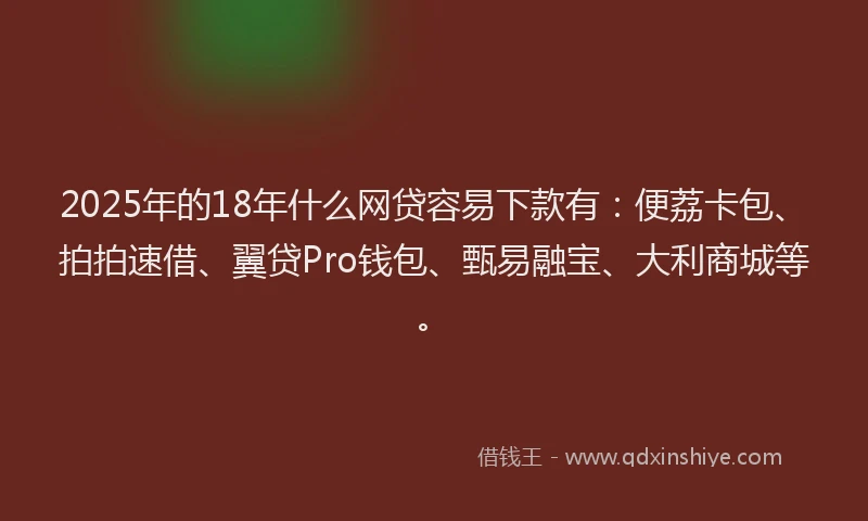 2025年的18年什么网贷容易下款有：便荔卡包、拍拍速借、翼贷Pro钱包、甄易融宝、大利商城等。