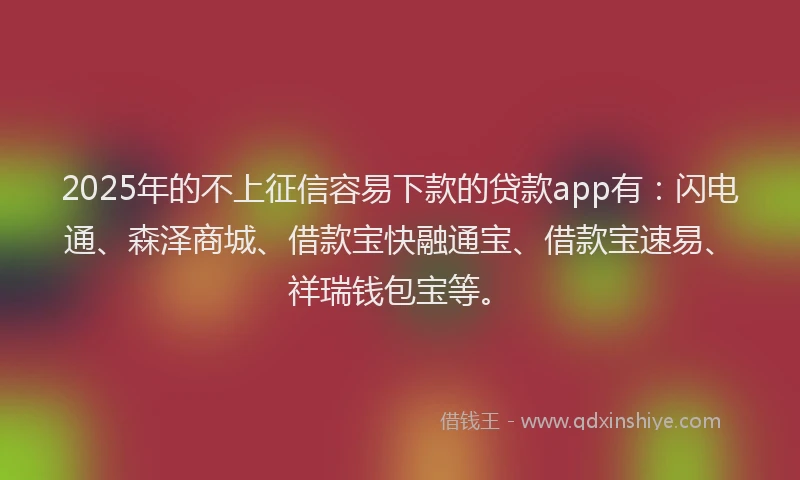 2025年的不上征信容易下款的贷款app有：闪电通、森泽商城、借款宝快融通宝、借款宝速易、祥瑞钱包宝等。