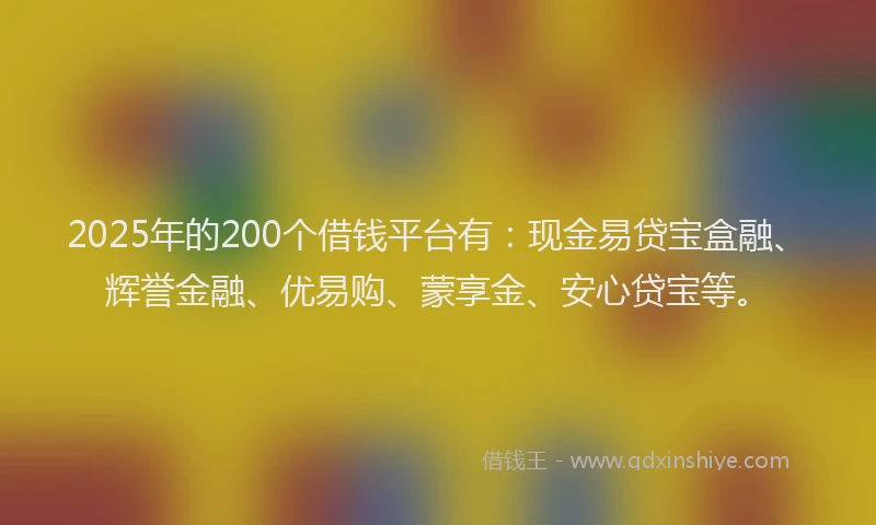 2025年的200个借钱平台有：现金易贷宝盒融、辉誉金融、优易购、蒙享金、安心贷宝等。