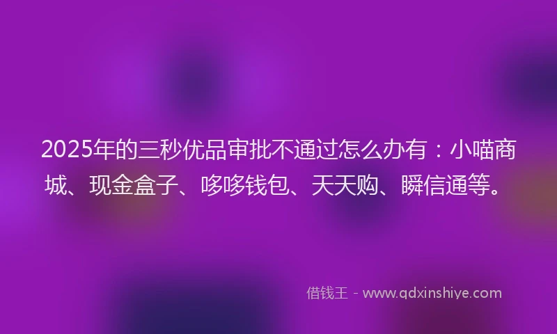 2025年的三秒优品审批不通过怎么办有：小喵商城、现金盒子、哆哆钱包、天天购、瞬信通等。