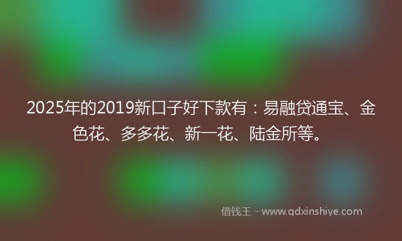 2025年的2019新口子好下款有：易融贷通宝、金色花、多多花、新一花、陆金所等。