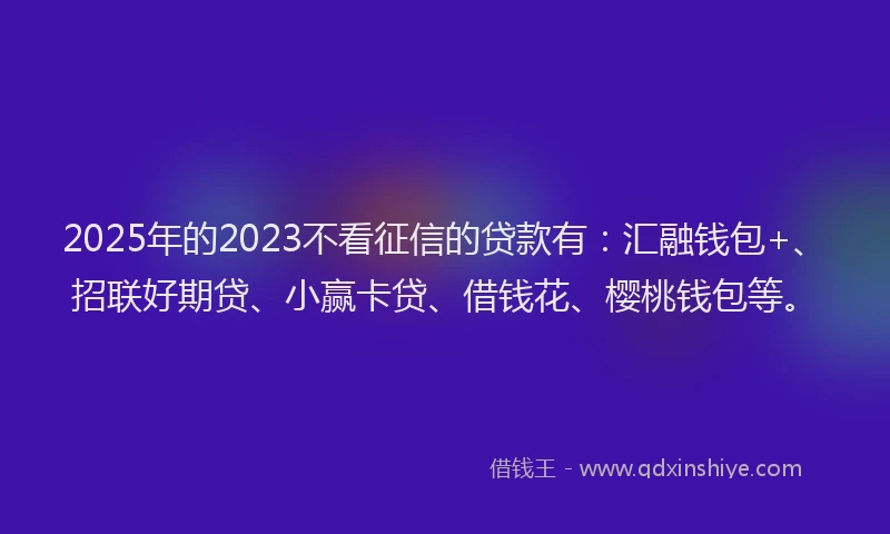 2025年的2023不看征信的贷款有：汇融钱包+、招联好期贷、小赢卡贷、借钱花、樱桃钱包等。