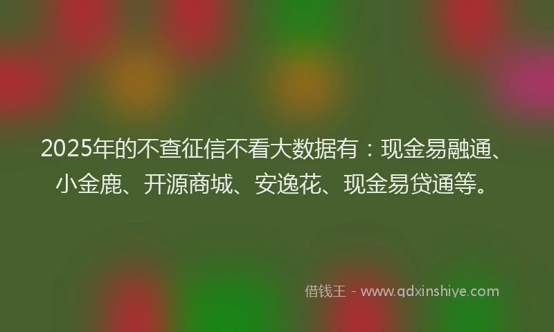 2025年的不查征信不看大数据有：现金易融通、小金鹿、开源商城、安逸花、现金易贷通等。