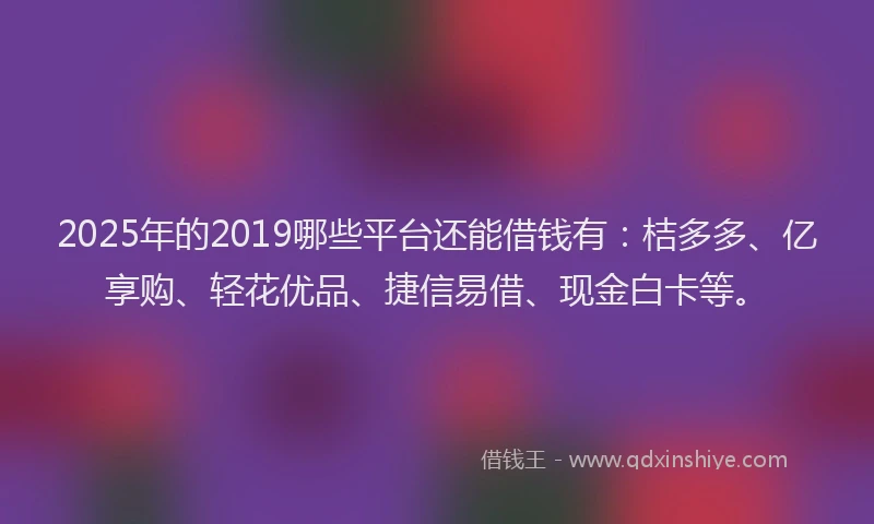 2025年的2019哪些平台还能借钱有：桔多多、亿享购、轻花优品、捷信易借、现金白卡等。