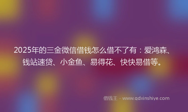 2025年的三金微信借钱怎么借不了有：爱鸿森、钱站速贷、小金鱼、易得花、快快易借等。