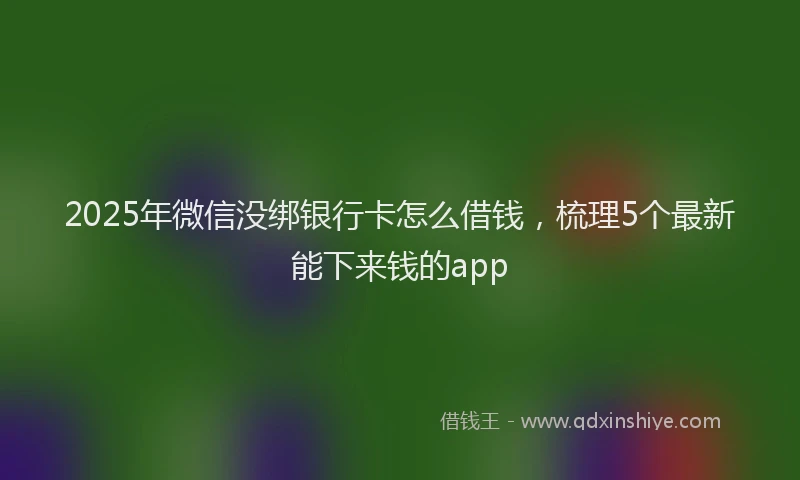 2025年微信没绑银行卡怎么借钱，梳理5个最新能下来钱的app