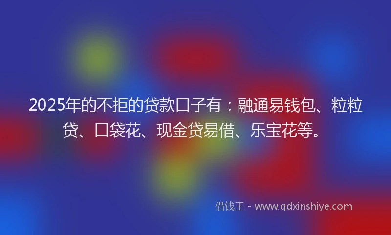 2025年的不拒的贷款口子有：融通易钱包、粒粒贷、口袋花、现金贷易借、乐宝花等。