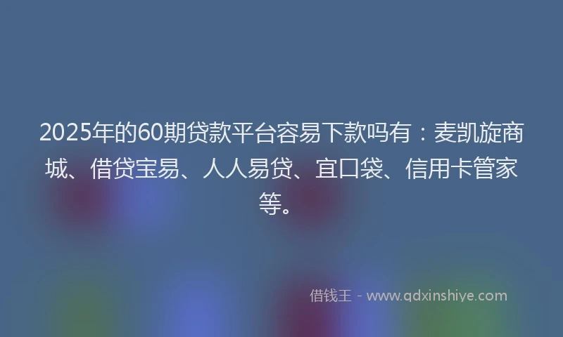 2025年的60期贷款平台容易下款吗有：麦凯旋商城、借贷宝易、人人易贷、宜口袋、信用卡管家等。