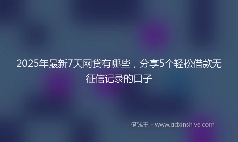 2025年最新7天网贷有哪些，分享5个轻松借款无征信记录的口子