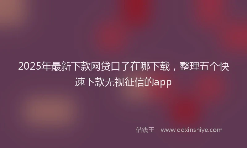 2025年最新下款网贷口子在哪下载，整理五个快速下款无视征信的app