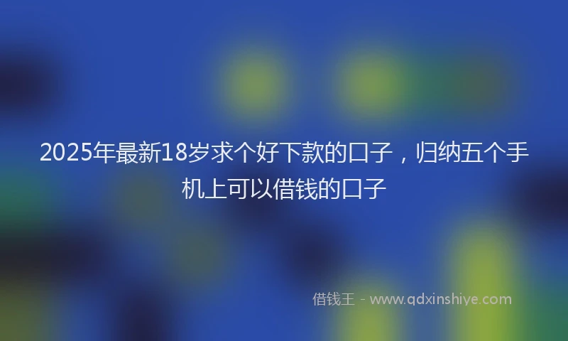 2025年最新18岁求个好下款的口子，归纳五个手机上可以借钱的口子