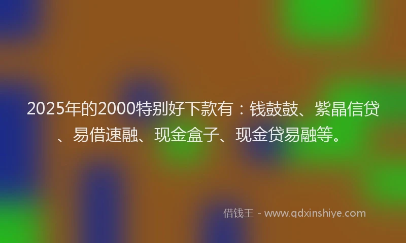 2025年的2000特别好下款有：钱鼓鼓、紫晶信贷、易借速融、现金盒子、现金贷易融等。