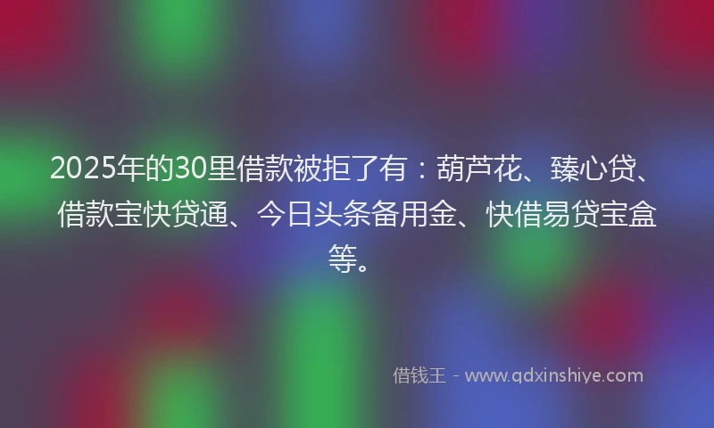 2025年的30里借款被拒了有：葫芦花、臻心贷、借款宝快贷通、今日头条备用金、快借易贷宝盒等。