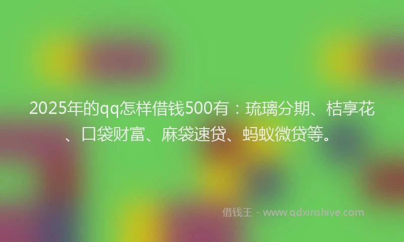 2025年的qq怎样借钱500有：琉璃分期、桔享花、口袋财富、麻袋速贷、蚂蚁微贷等。