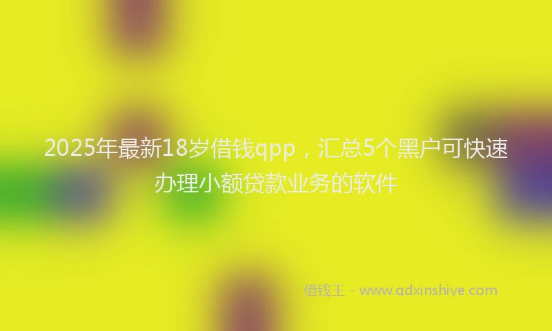 2025年最新18岁借钱qpp，汇总5个黑户可快速办理小额贷款业务的软件