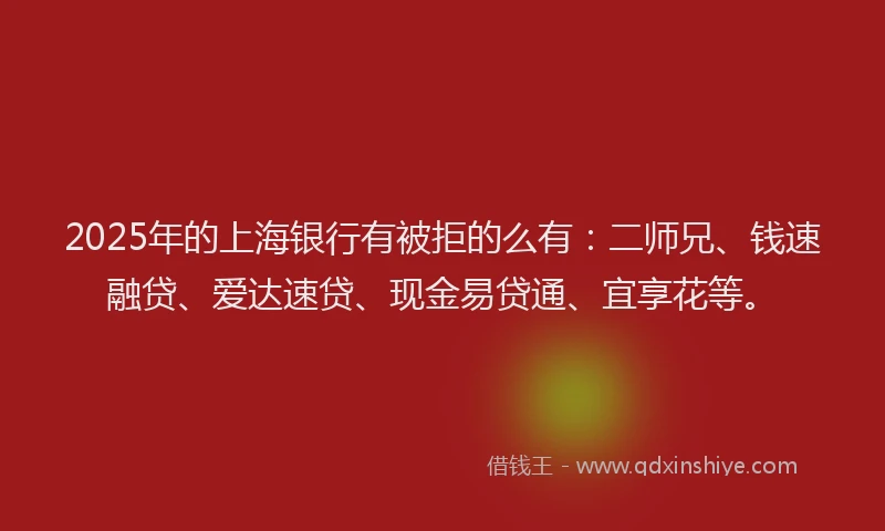 2025年的上海银行有被拒的么有：二师兄、钱速融贷、爱达速贷、现金易贷通、宜享花等。