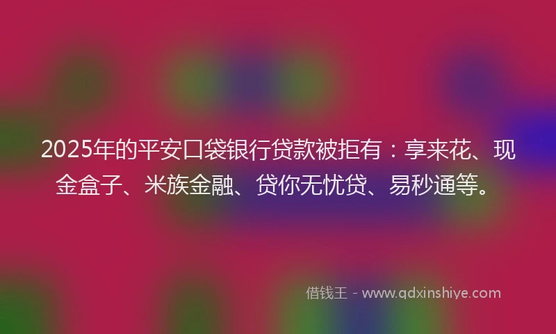 2025年的平安口袋银行贷款被拒有：享来花、现金盒子、米族金融、贷你无忧贷、易秒通等。