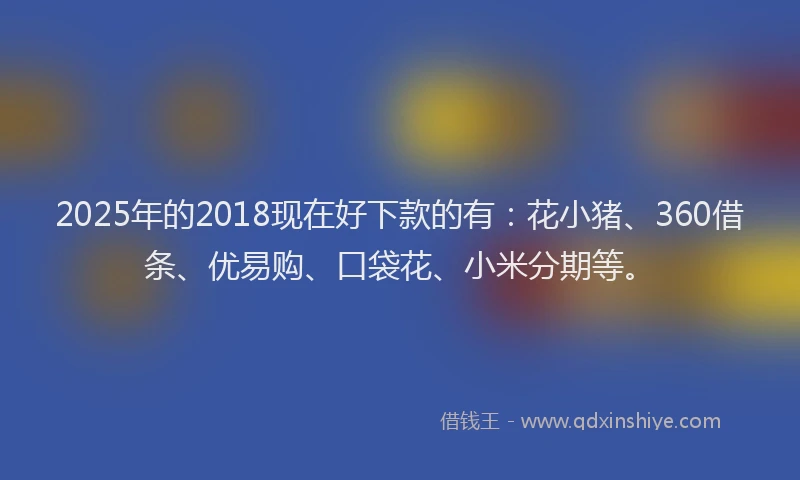 2025年的2018现在好下款的有：花小猪、360借条、优易购、口袋花、小米分期等。
