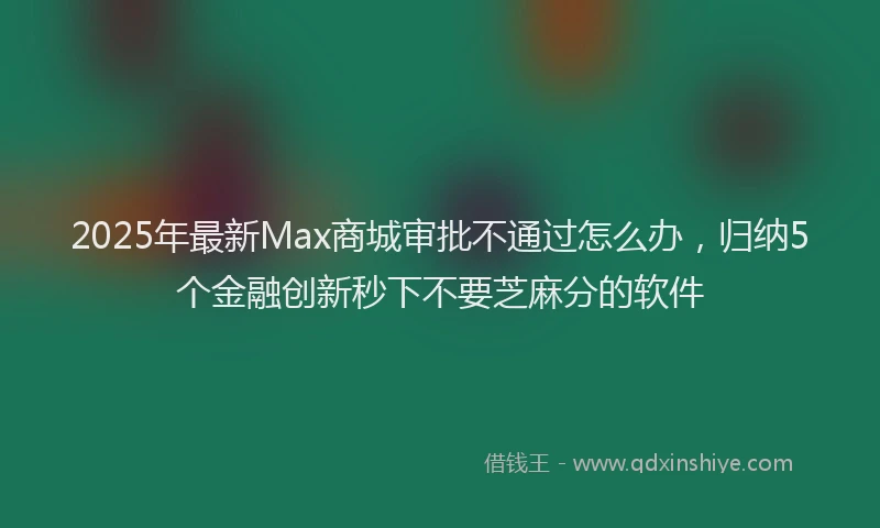 2025年最新Max商城审批不通过怎么办，归纳5个金融创新秒下不要芝麻分的软件