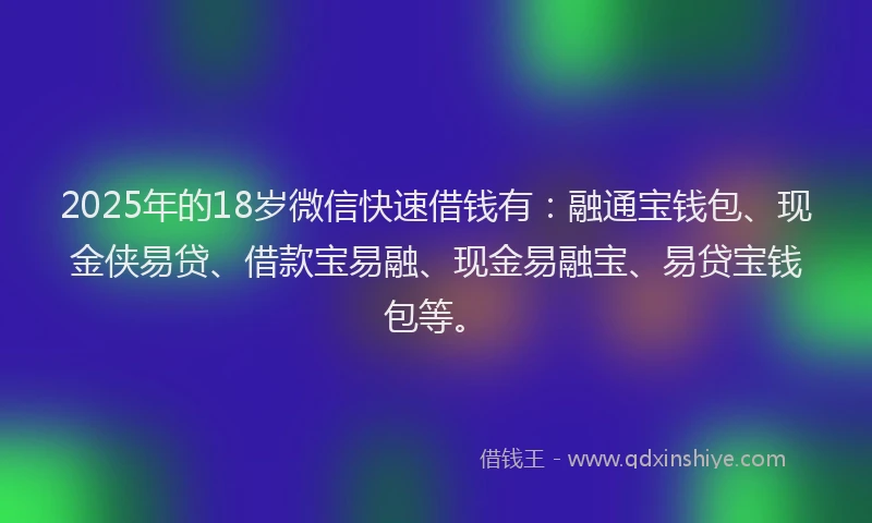2025年的18岁微信快速借钱有：融通宝钱包、现金侠易贷、借款宝易融、现金易融宝、易贷宝钱包等。