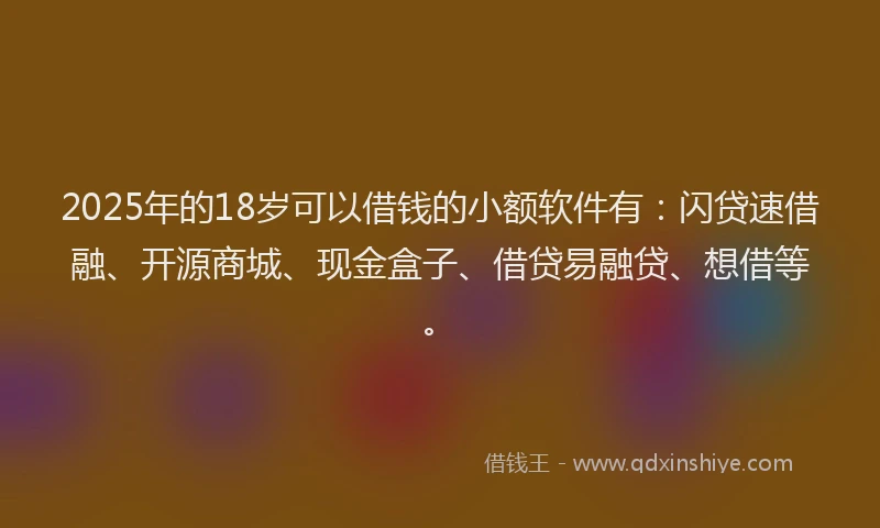 2025年的18岁可以借钱的小额软件有：闪贷速借融、开源商城、现金盒子、借贷易融贷、想借等。