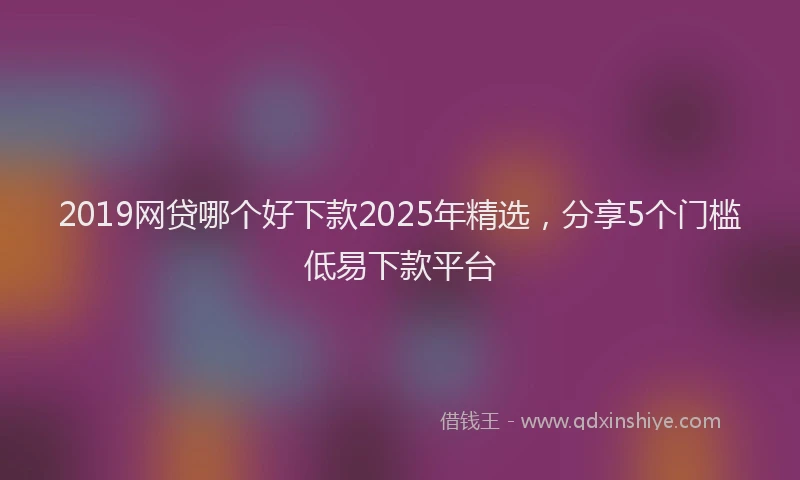 2019网贷哪个好下款2025年精选，分享5个门槛低易下款平台