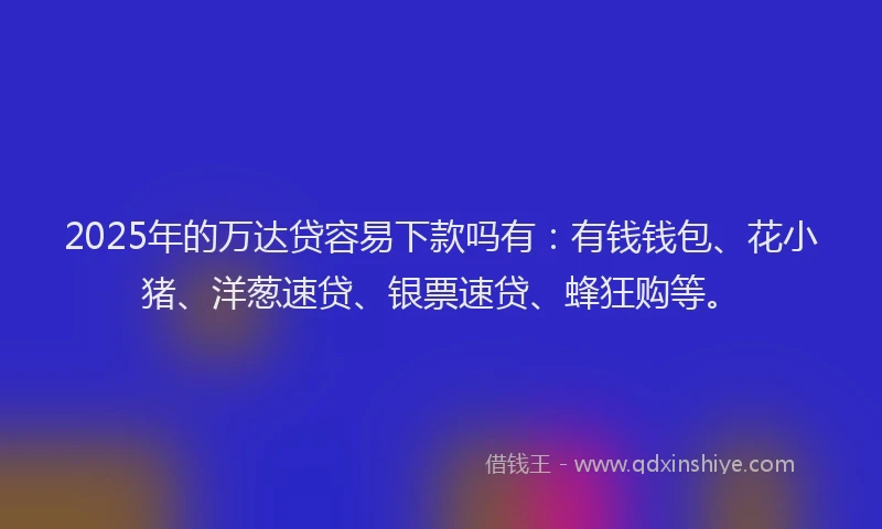 2025年的万达贷容易下款吗有：有钱钱包、花小猪、洋葱速贷、银票速贷、蜂狂购等。