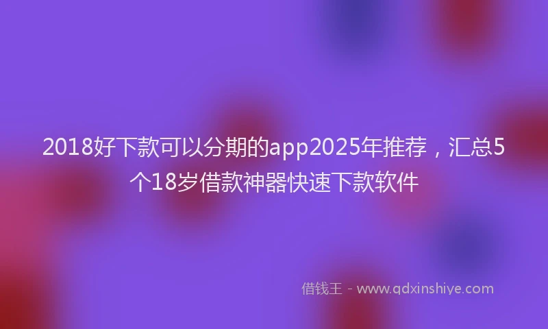2018好下款可以分期的app2025年推荐，汇总5个18岁借款神器快速下款软件