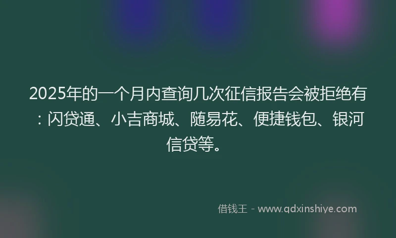 2025年的一个月内查询几次征信报告会被拒绝有：闪贷通、小吉商城、随易花、便捷钱包、银河信贷等。