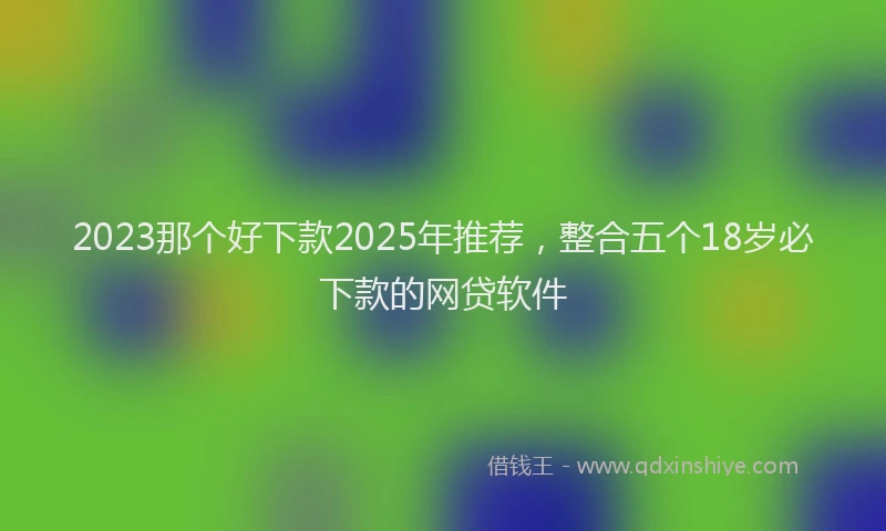 2023那个好下款2025年推荐，整合五个18岁必下款的网贷软件