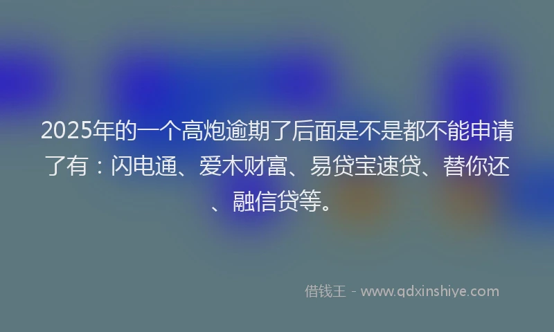 2025年的一个高炮逾期了后面是不是都不能申请了有：闪电通、爱木财富、易贷宝速贷、替你还、融信贷等。