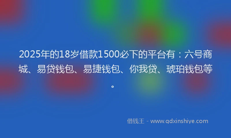 2025年的18岁借款1500必下的平台有：六号商城、易贷钱包、易捷钱包、你我贷、琥珀钱包等。