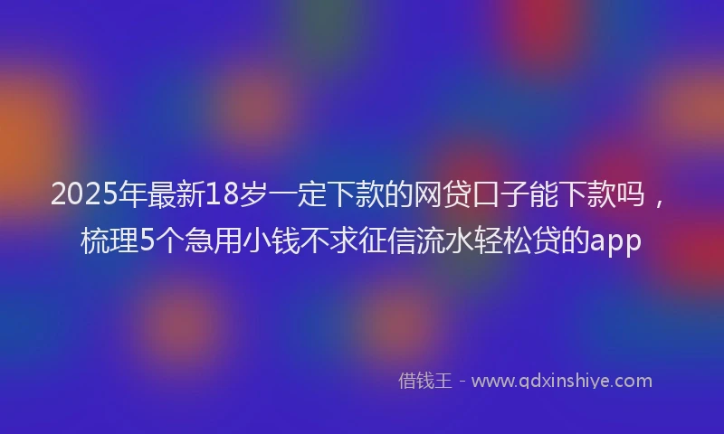 2025年最新18岁一定下款的网贷口子能下款吗，梳理5个急用小钱不求征信流水轻松贷的app