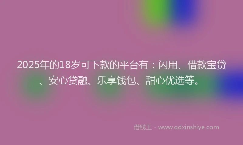 2025年的18岁可下款的平台有：闪用、借款宝贷、安心贷融、乐享钱包、甜心优选等。