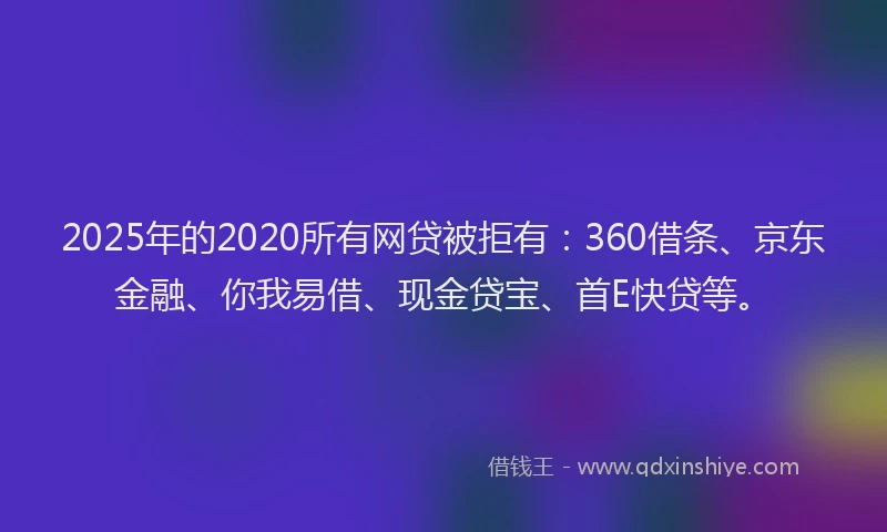 2025年的2020所有网贷被拒有：360借条、京东金融、你我易借、现金贷宝、首E快贷等。
