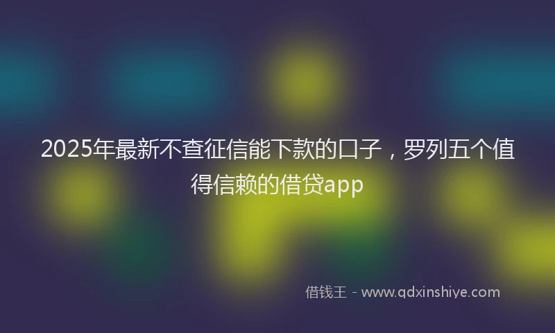 2025年最新不查征信能下款的口子，罗列五个值得信赖的借贷app