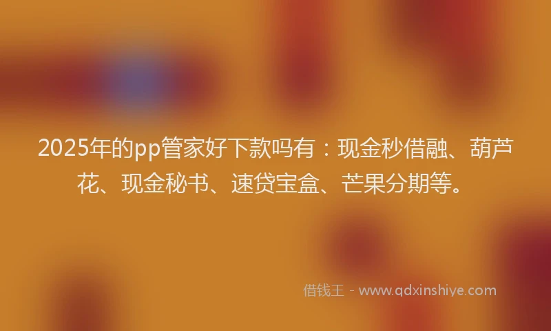 2025年的pp管家好下款吗有：现金秒借融、葫芦花、现金秘书、速贷宝盒、芒果分期等。