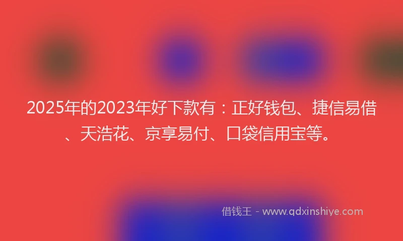 2025年的2023年好下款有：正好钱包、捷信易借、天浩花、京享易付、口袋信用宝等。