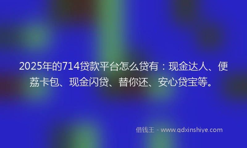 2025年的714贷款平台怎么贷有：现金达人、便荔卡包、现金闪贷、替你还、安心贷宝等。