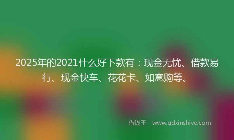 2025年的2021什么好下款有：现金无忧、借款易行、现金快车、花花卡、如意购等。