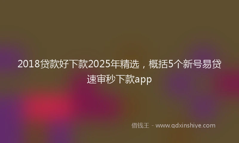 2018贷款好下款2025年精选，概括5个新号易贷速审秒下款app