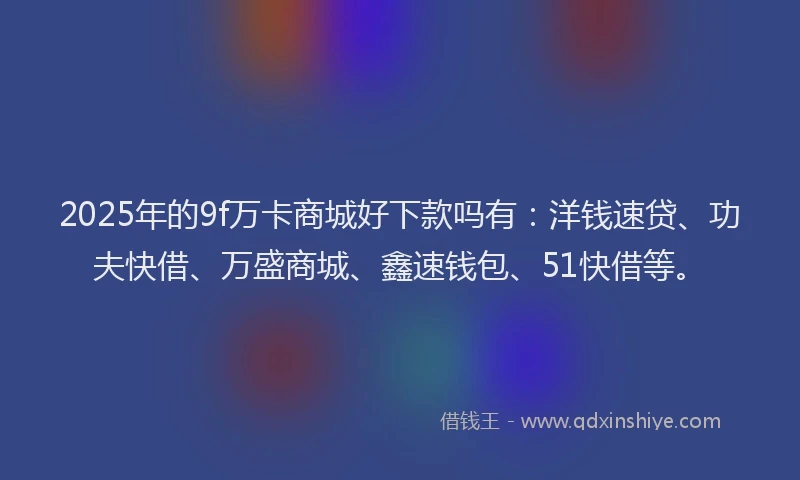 2025年的9f万卡商城好下款吗有：洋钱速贷、功夫快借、万盛商城、鑫速钱包、51快借等。