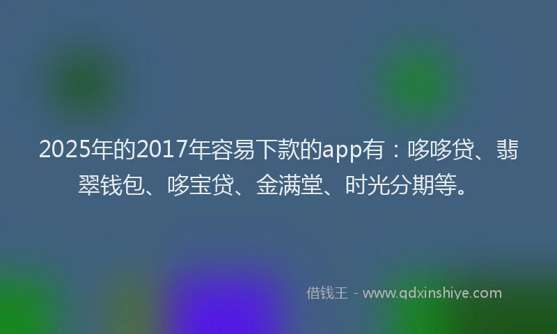 2025年的2017年容易下款的app有：哆哆贷、翡翠钱包、哆宝贷、金满堂、时光分期等。