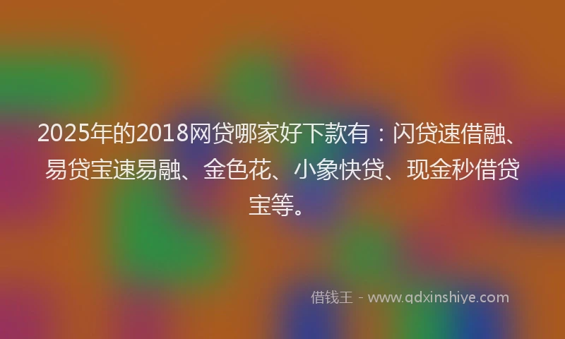 2025年的2018网贷哪家好下款有：闪贷速借融、易贷宝速易融、金色花、小象快贷、现金秒借贷宝等。