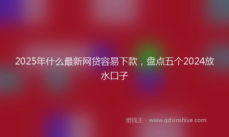 2025年什么最新网贷容易下款，盘点五个2024放水口子