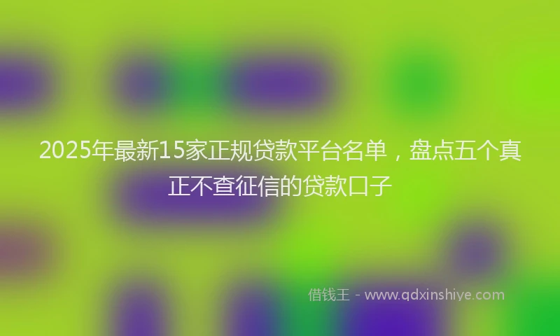 2025年最新15家正规贷款平台名单，盘点五个真正不查征信的贷款口子
